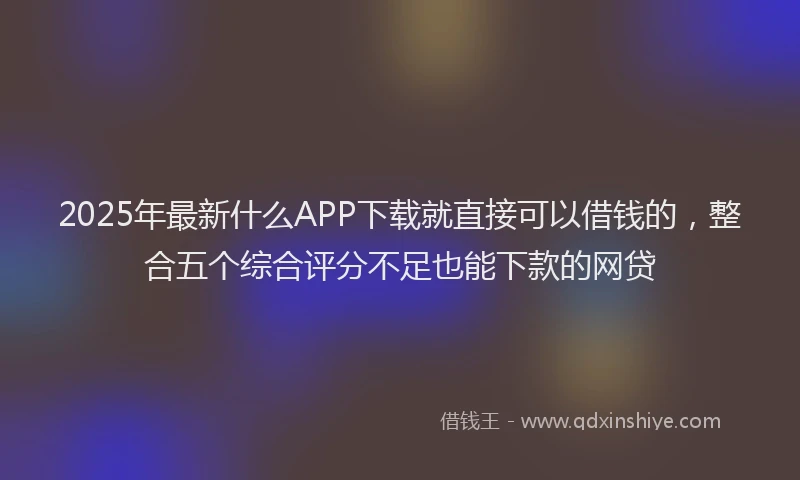 2025年最新什么APP下载就直接可以借钱的，整合五个综合评分不足也能下款的网贷