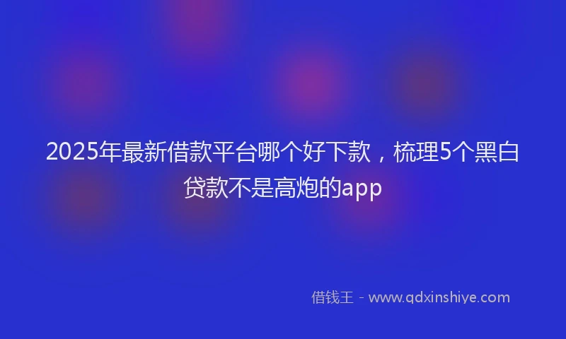 2025年最新借款平台哪个好下款，梳理5个黑白贷款不是高炮的app