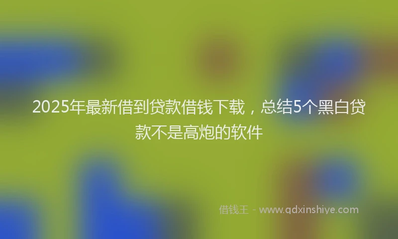 2025年最新借到贷款借钱下载，总结5个黑白贷款不是高炮的软件