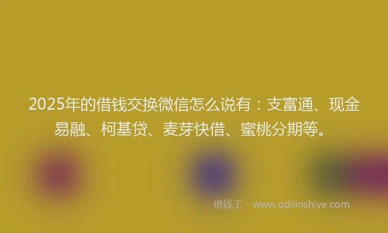 2025年的借钱交换微信怎么说有：支富通、现金易融、柯基贷、麦芽快借、蜜桃分期等。