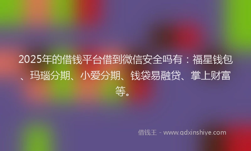 2025年的借钱平台借到微信安全吗有：福星钱包、玛瑙分期、小爱分期、钱袋易融贷、掌上财富等。