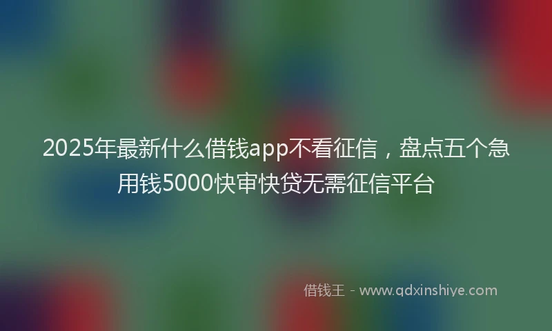 2025年最新什么借钱app不看征信，盘点五个急用钱5000快审快贷无需征信平台
