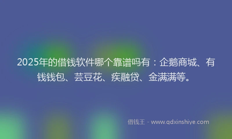 2025年的借钱软件哪个靠谱吗有：企鹅商城、有钱钱包、芸豆花、疾融贷、金满满等。