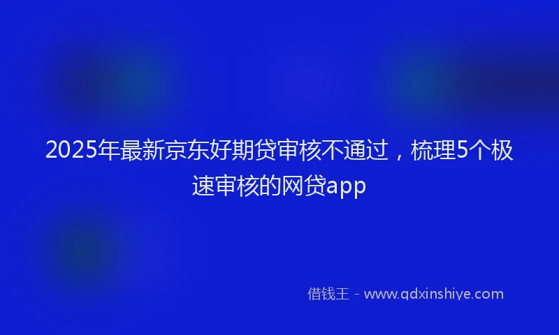 2025年最新京东好期贷审核不通过，梳理5个极速审核的网贷app
