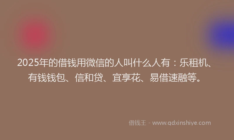2025年的借钱用微信的人叫什么人有：乐租机、有钱钱包、信和贷、宜享花、易借速融等。