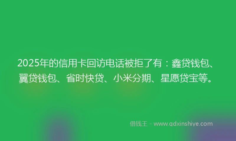 2025年的信用卡回访电话被拒了有：鑫贷钱包、翼贷钱包、省时快贷、小米分期、星愿贷宝等。