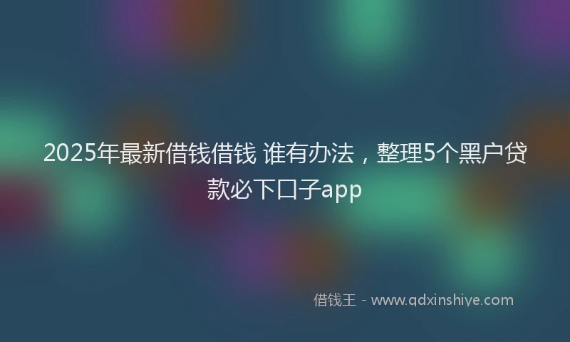 2025年最新借钱借钱 谁有办法，整理5个黑户贷款必下口子app