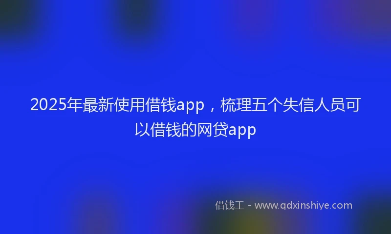 2025年最新使用借钱app，梳理五个失信人员可以借钱的网贷app