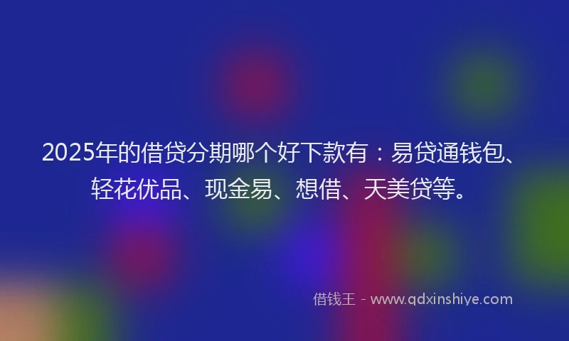 2025年的借贷分期哪个好下款有：易贷通钱包、轻花优品、现金易、想借、天美贷等。