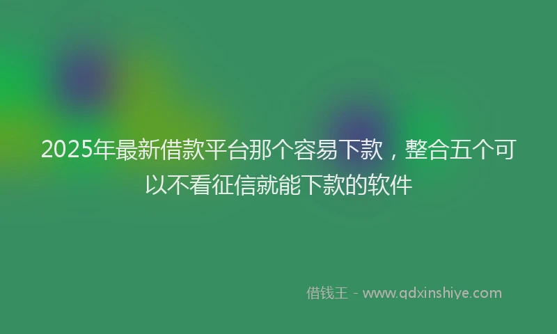 2025年最新借款平台那个容易下款，整合五个可以不看征信就能下款的软件