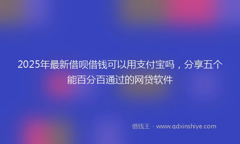 2025年最新借呗借钱可以用支付宝吗，分享五个能百分百通过的网贷软件