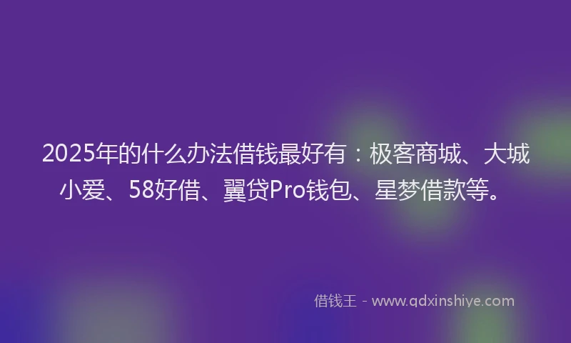 2025年的什么办法借钱最好有：极客商城、大城小爱、58好借、翼贷Pro钱包、星梦借款等。