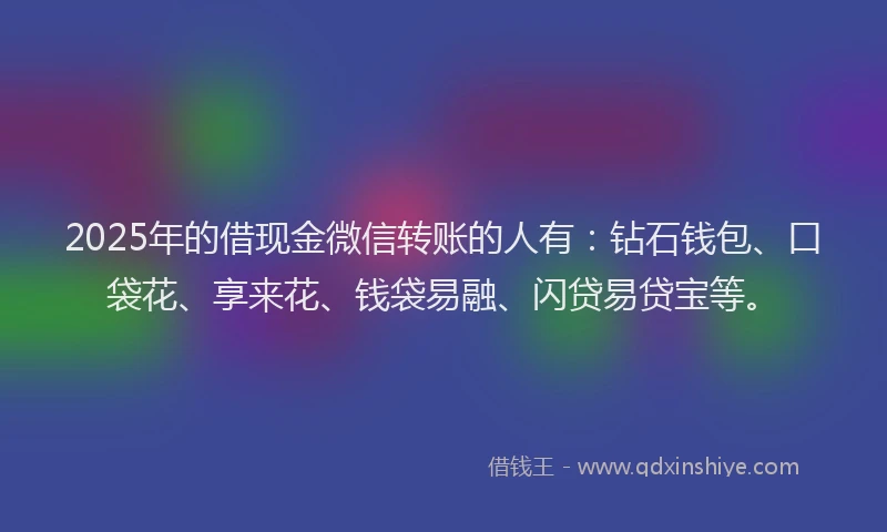 2025年的借现金微信转账的人有：钻石钱包、口袋花、享来花、钱袋易融、闪贷易贷宝等。