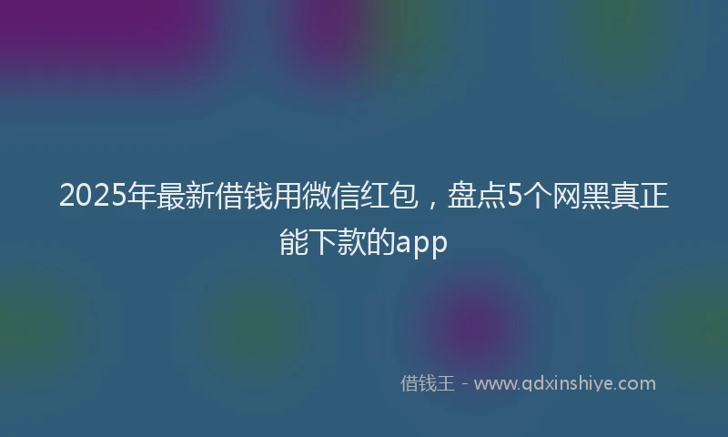 2025年最新借钱用微信红包，盘点5个网黑真正能下款的app