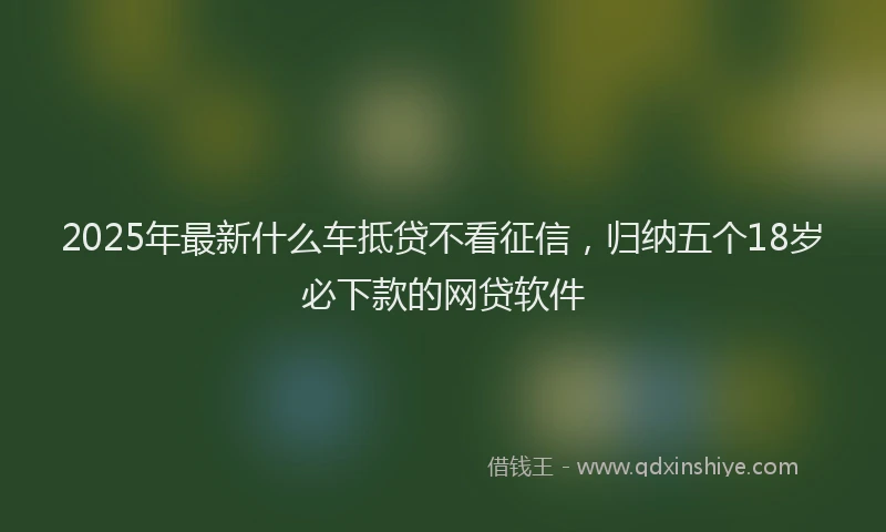 2025年最新什么车抵贷不看征信，归纳五个18岁必下款的网贷软件
