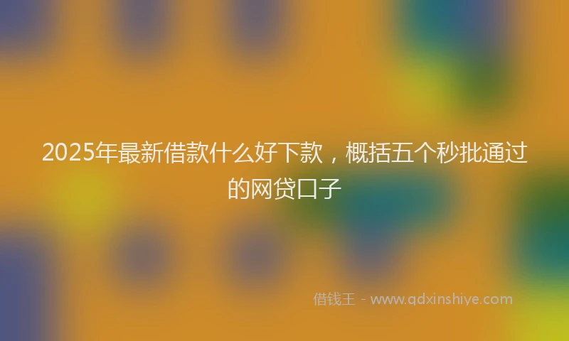 2025年最新借款什么好下款，概括五个秒批通过的网贷口子