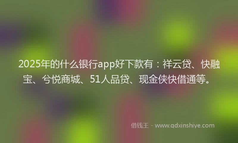 2025年的什么银行app好下款有：祥云贷、快融宝、兮悦商城、51人品贷、现金侠快借通等。