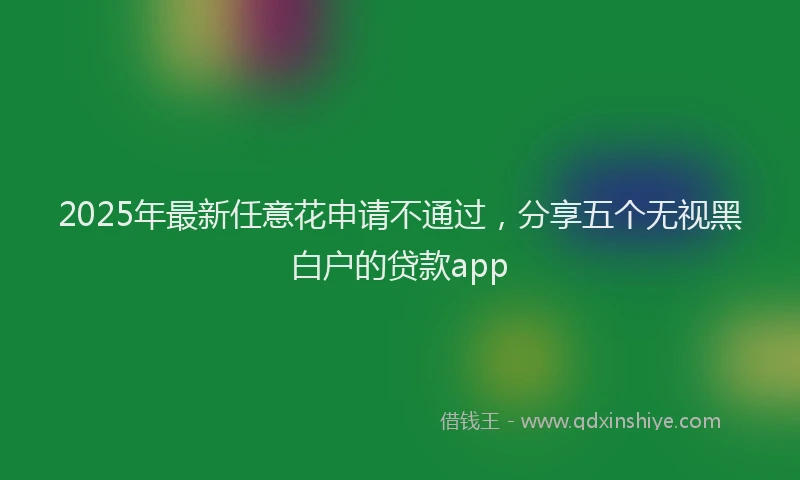 2025年最新任意花申请不通过，分享五个无视黑白户的贷款app