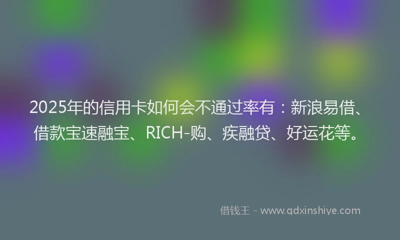 2025年的信用卡如何会不通过率有：新浪易借、借款宝速融宝、RICH-购、疾融贷、好运花等。