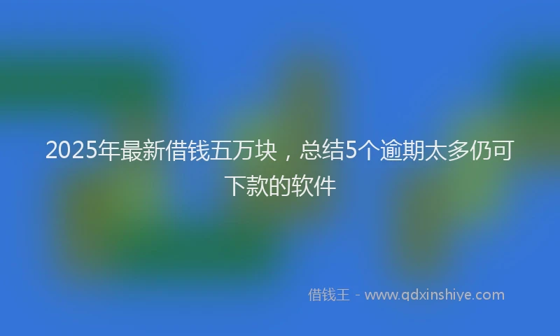 2025年最新借钱五万块，总结5个逾期太多仍可下款的软件