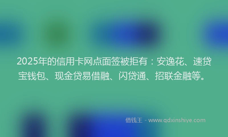 2025年的信用卡网点面签被拒有：安逸花、速贷宝钱包、现金贷易借融、闪贷通、招联金融等。