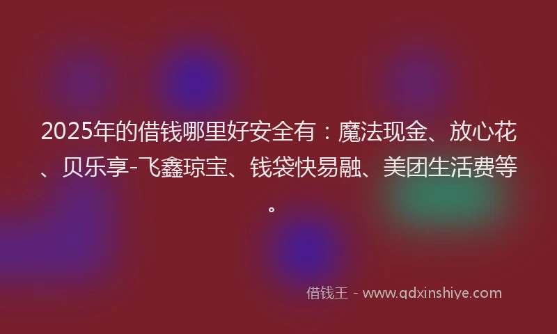 2025年的借钱哪里好安全有：魔法现金、放心花、贝乐享-飞鑫琼宝、钱袋快易融、美团生活费等。