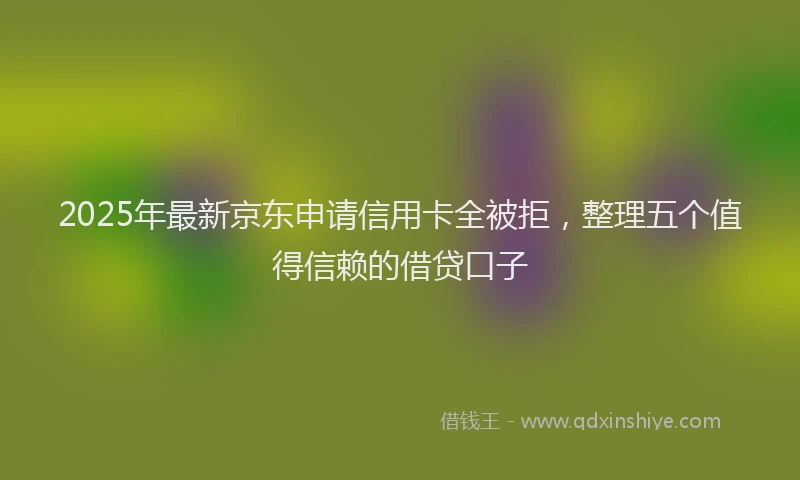 2025年最新京东申请信用卡全被拒，整理五个值得信赖的借贷口子