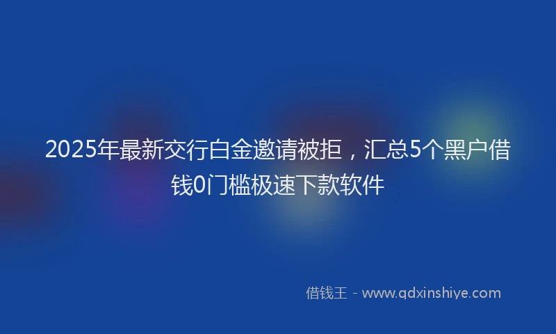 2025年最新交行白金邀请被拒，汇总5个黑户借钱0门槛极速下款软件