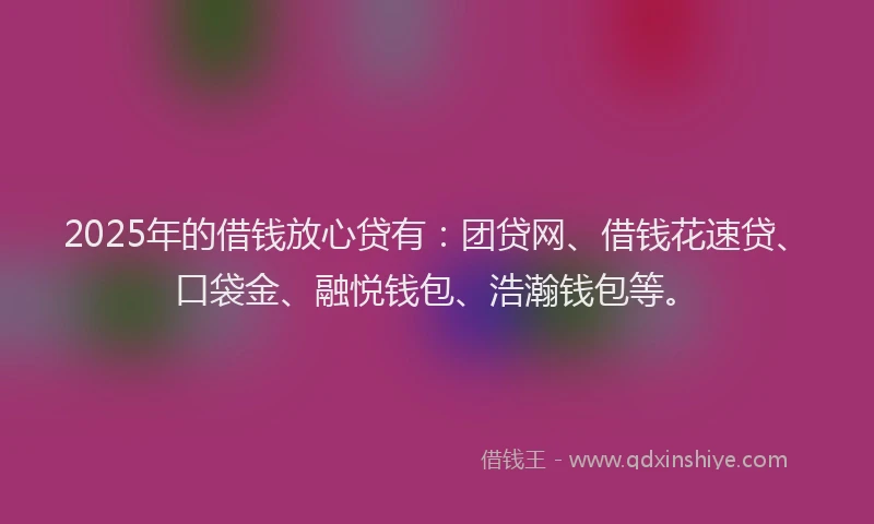 2025年的借钱放心贷有：团贷网、借钱花速贷、口袋金、融悦钱包、浩瀚钱包等。