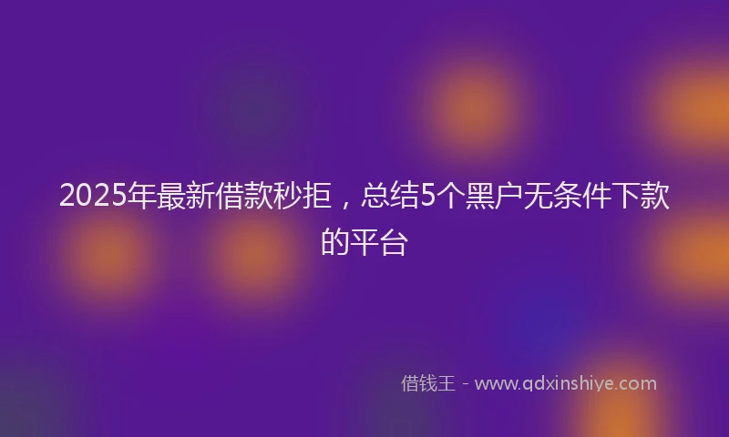 2025年最新借款秒拒，总结5个黑户无条件下款的平台
