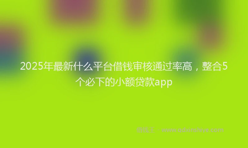 2025年最新什么平台借钱审核通过率高，整合5个必下的小额贷款app