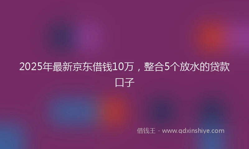 2025年最新京东借钱10万，整合5个放水的贷款口子