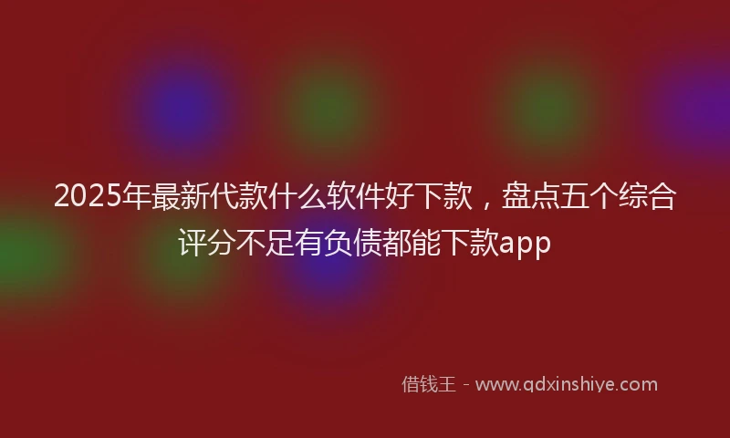 2025年最新代款什么软件好下款，盘点五个综合评分不足有负债都能下款app