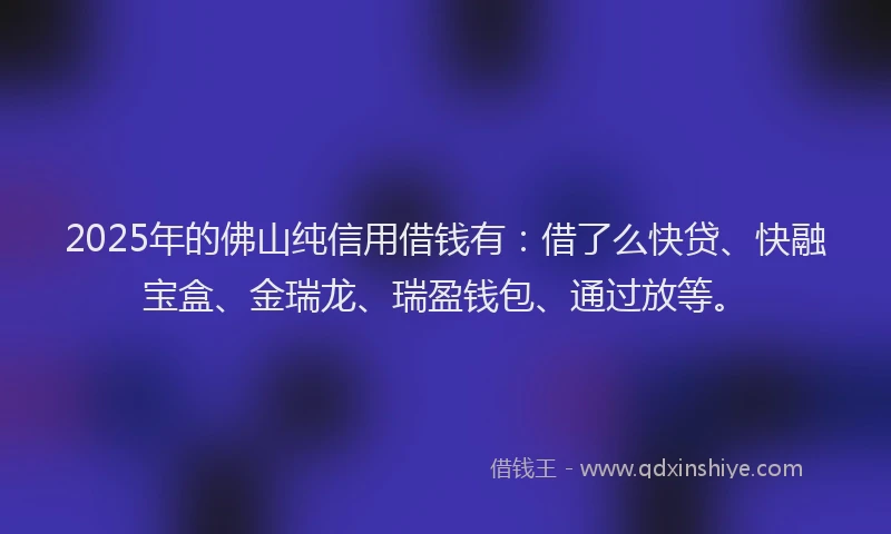 2025年的佛山纯信用借钱有：借了么快贷、快融宝盒、金瑞龙、瑞盈钱包、通过放等。
