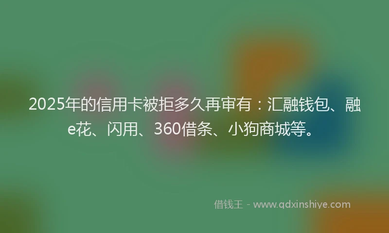2025年的信用卡被拒多久再审有：汇融钱包、融e花、闪用、360借条、小狗商城等。