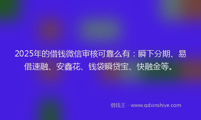 2025年的借钱微信审核可靠么有：瞬下分期、易借速融、安鑫花、钱袋瞬贷宝、快融金等。