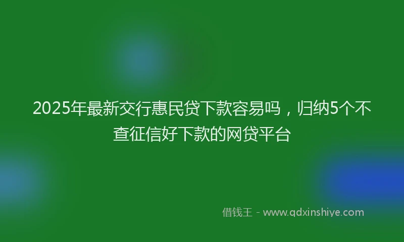 2025年最新交行惠民贷下款容易吗，归纳5个不查征信好下款的网贷平台