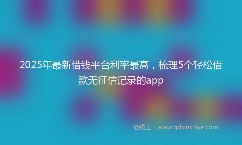 2025年最新借钱平台利率最高，梳理5个轻松借款无征信记录的app