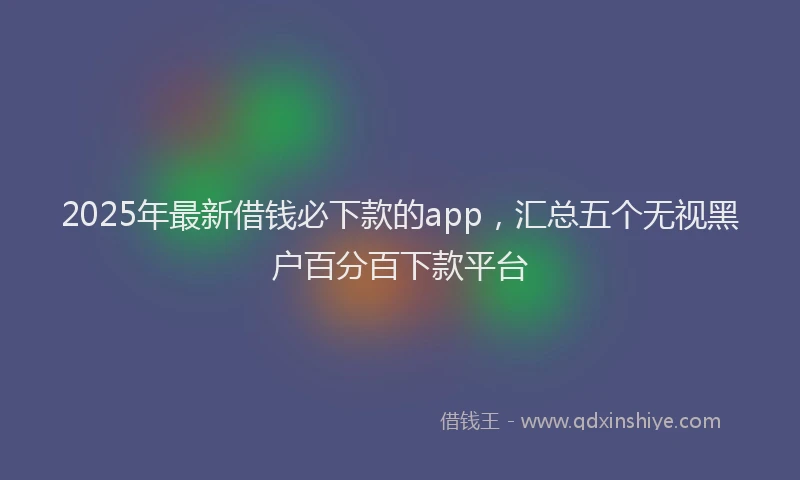 2025年最新借钱必下款的app，汇总五个无视黑户百分百下款平台