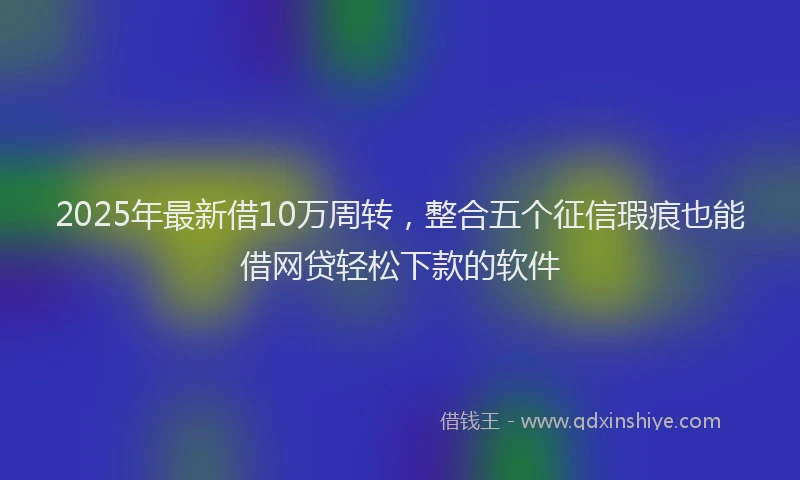 2025年最新借10万周转，整合五个征信瑕疵也能借网贷轻松下款的软件