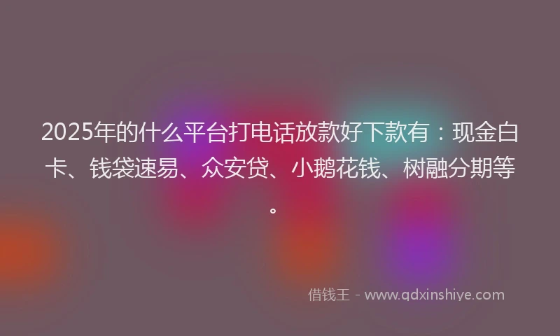 2025年的什么平台打电话放款好下款有：现金白卡、钱袋速易、众安贷、小鹅花钱、树融分期等。