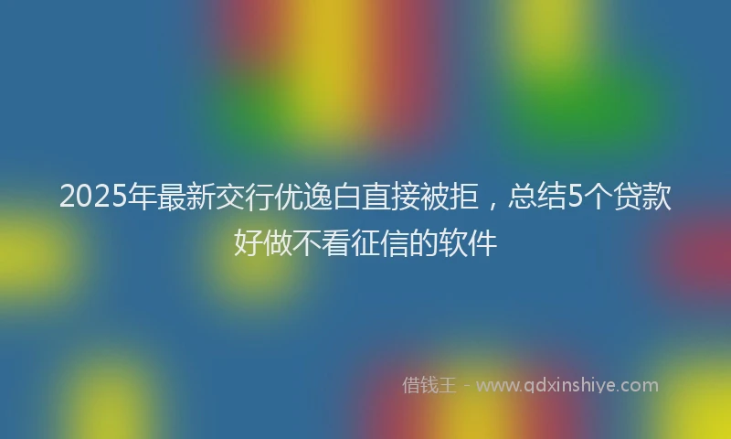 2025年最新交行优逸白直接被拒，总结5个贷款好做不看征信的软件