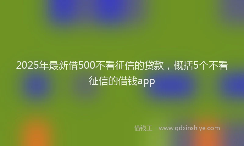2025年最新借500不看征信的贷款，概括5个不看征信的借钱app