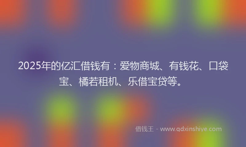 2025年的亿汇借钱有：爱物商城、有钱花、口袋宝、橘若租机、乐借宝贷等。