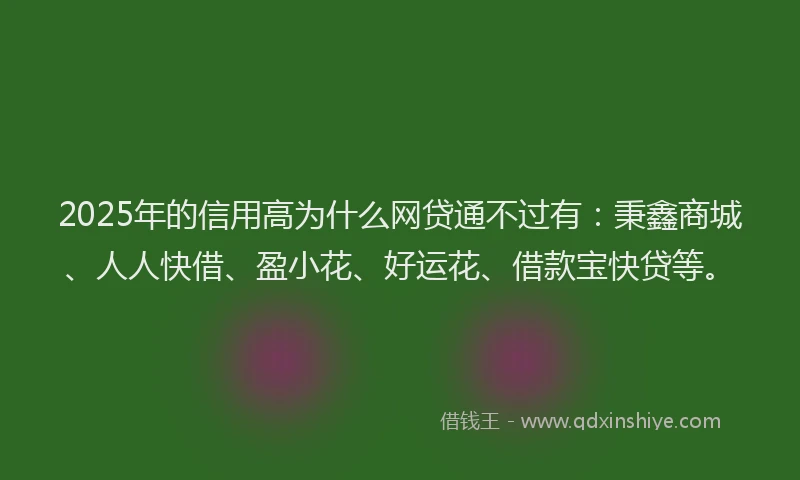 2025年的信用高为什么网贷通不过有：秉鑫商城、人人快借、盈小花、好运花、借款宝快贷等。
