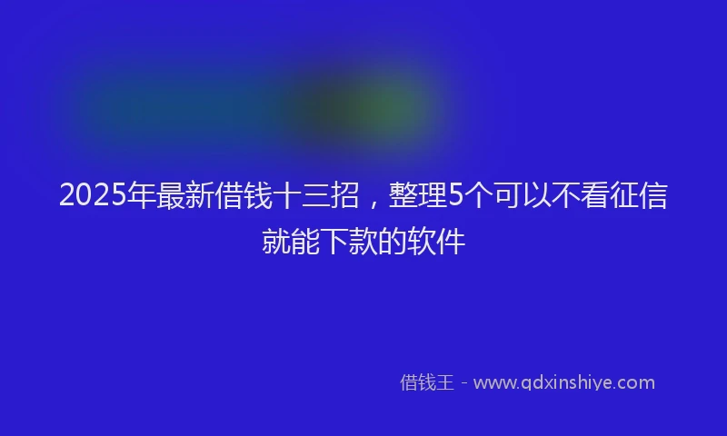 2025年最新借钱十三招，整理5个可以不看征信就能下款的软件