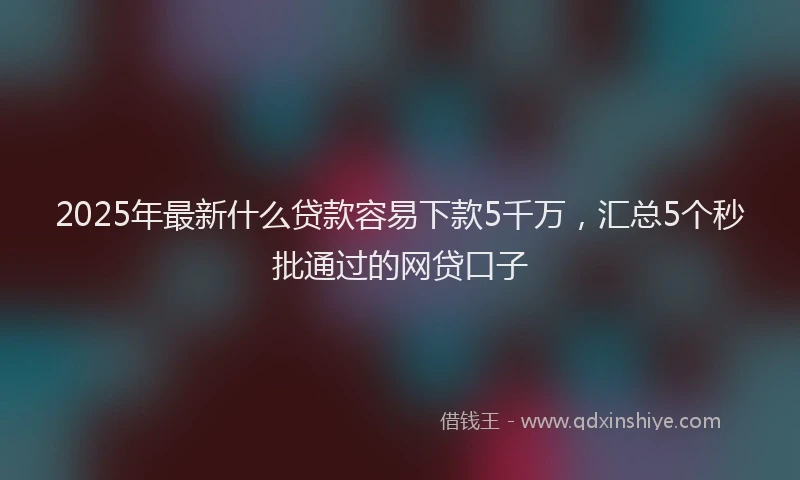 2025年最新什么贷款容易下款5千万，汇总5个秒批通过的网贷口子