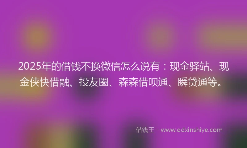 2025年的借钱不换微信怎么说有：现金驿站、现金侠快借融、投友圈、森森借呗通、瞬贷通等。