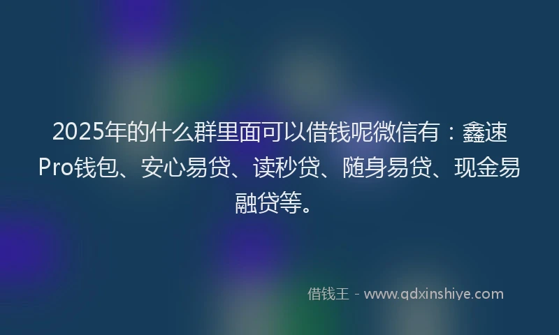 2025年的什么群里面可以借钱呢微信有：鑫速Pro钱包、安心易贷、读秒贷、随身易贷、现金易融贷等。