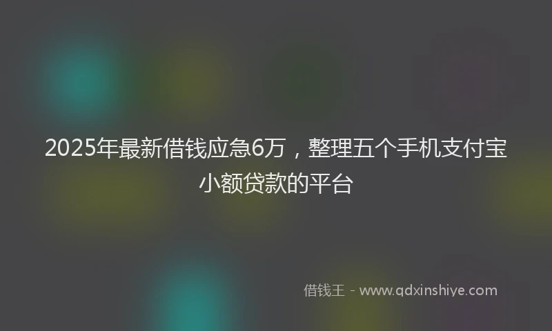 2025年最新借钱应急6万，整理五个手机支付宝小额贷款的平台